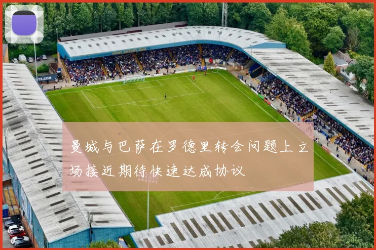 曼城与巴萨在罗德里转会问题上立场接近期待快速达成协议