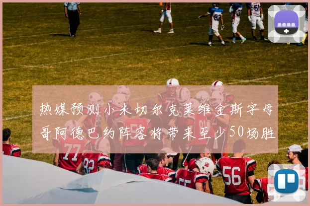 热媒预测小米切尔克莱维金斯字母哥阿德巴约阵容将带来至少50场胜利