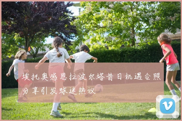埃托奥感恩拉波尔塔昔日机遇合照分享引发球迷热议