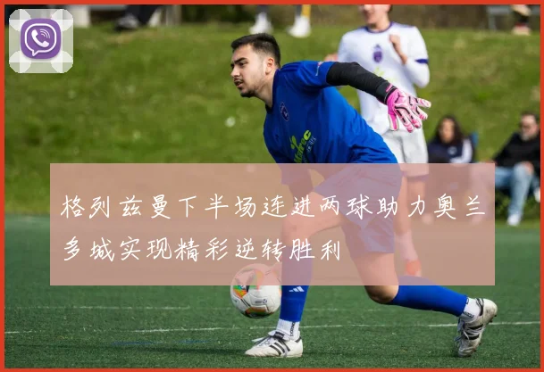格列兹曼下半场连进两球助力奥兰多城实现精彩逆转胜利