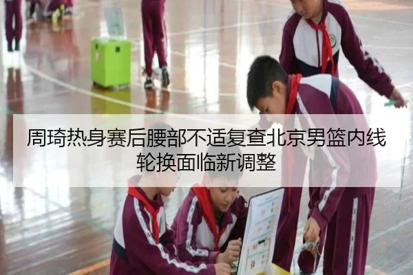 周琦热身赛后腰部不适复查北京男篮内线轮换面临新调整